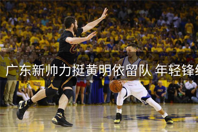广东新帅力挺黄明依留队 年轻锋线获重点培养