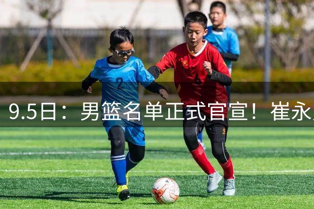 9.5日：男篮名单正式官宣！崔永熙程帅澎双落选，9月11日首战哈萨克